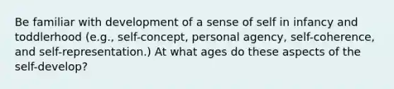 Be familiar with development of a sense of self in infancy and toddlerhood (e.g., self-concept, personal agency, self-coherence, and self-representation.) At what ages do these aspects of the self-develop?