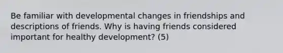 Be familiar with developmental changes in friendships and descriptions of friends. Why is having friends considered important for healthy development? (5)