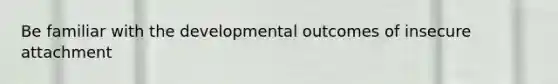 Be familiar with the developmental outcomes of insecure attachment