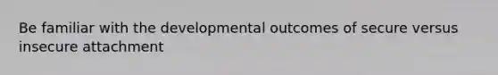 Be familiar with the developmental outcomes of secure versus insecure attachment