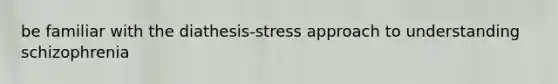 be familiar with the diathesis-stress approach to understanding schizophrenia