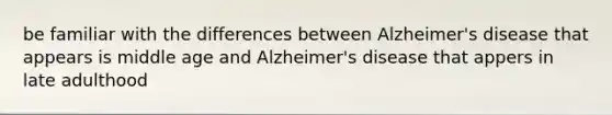 be familiar with the differences between Alzheimer's disease that appears is middle age and Alzheimer's disease that appers in late adulthood