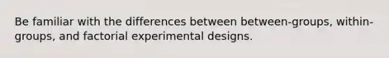 Be familiar with the differences between between-groups, within-groups, and factorial experimental designs.