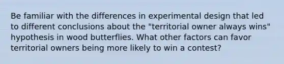 Be familiar with the differences in experimental design that led to different conclusions about the "territorial owner always wins" hypothesis in wood butterflies. What other factors can favor territorial owners being more likely to win a contest?