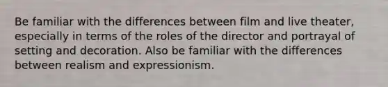 Be familiar with the differences between film and live theater, especially in terms of the roles of the director and portrayal of setting and decoration. Also be familiar with the differences between realism and expressionism.