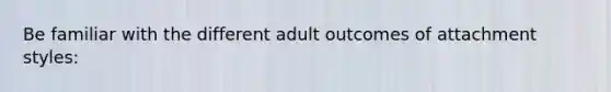 Be familiar with the different adult outcomes of attachment styles: