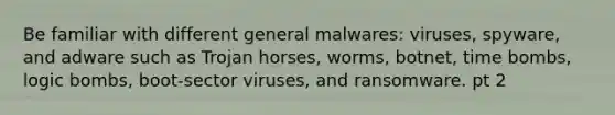 Be familiar with different general malwares: viruses, spyware, and adware such as Trojan horses, worms, botnet, time bombs, logic bombs, boot-sector viruses, and ransomware. pt 2