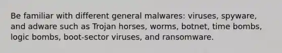 Be familiar with different general malwares: viruses, spyware, and adware such as Trojan horses, worms, botnet, time bombs, logic bombs, boot-sector viruses, and ransomware.