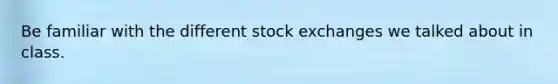 Be familiar with the different stock exchanges we talked about in class.