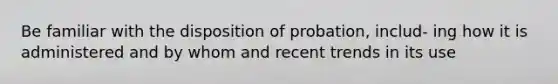 Be familiar with the disposition of probation, includ- ing how it is administered and by whom and recent trends in its use