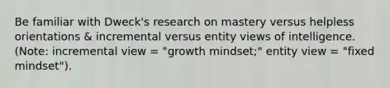 Be familiar with Dweck's research on mastery versus helpless orientations & incremental versus entity views of intelligence. (Note: incremental view = "growth mindset;" entity view = "fixed mindset").