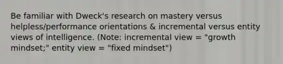 Be familiar with Dweck's research on mastery versus helpless/performance orientations & incremental versus entity views of intelligence. (Note: incremental view = "growth mindset;" entity view = "fixed mindset")