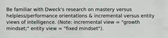 Be familiar with Dweck's research on mastery versus helpless/performance orientations & incremental versus entity views of intelligence. (Note: incremental view = "growth mindset;" entity view = "fixed mindset").