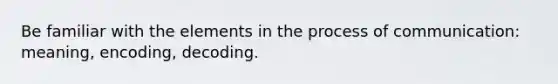 Be familiar with the elements in the process of communication: meaning, encoding, decoding.