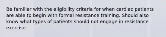 Be familiar with the eligibility criteria for when cardiac patients are able to begin with formal resistance training. Should also know what types of patients should not engage in resistance exercise.