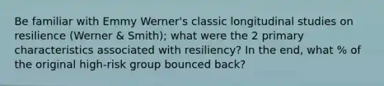 Be familiar with Emmy Werner's classic longitudinal studies on resilience (Werner & Smith); what were the 2 primary characteristics associated with resiliency? In the end, what % of the original high-risk group bounced back?