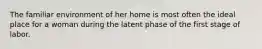 The familiar environment of her home is most often the ideal place for a woman during the latent phase of the first stage of labor.