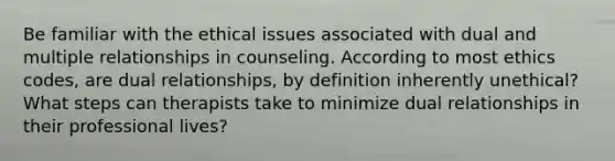 Be familiar with the ethical issues associated with dual and multiple relationships in counseling. According to most ethics codes, are dual relationships, by definition inherently unethical? What steps can therapists take to minimize dual relationships in their professional lives?