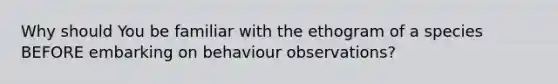 Why should You be familiar with the ethogram of a species BEFORE embarking on behaviour observations?