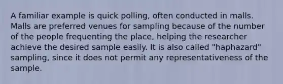 A familiar example is quick polling, often conducted in malls. Malls are preferred venues for sampling because of the number of the people frequenting the place, helping the researcher achieve the desired sample easily. It is also called "haphazard" sampling, since it does not permit any representativeness of the sample.