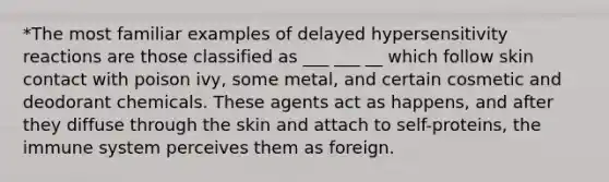 *The most familiar examples of delayed hypersensitivity reactions are those classified as ___ ___ __ which follow skin contact with poison ivy, some metal, and certain cosmetic and deodorant chemicals. These agents act as happens, and after they diffuse through the skin and attach to self-proteins, the immune system perceives them as foreign.