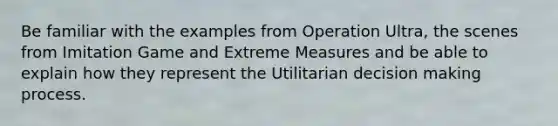 Be familiar with the examples from Operation Ultra, the scenes from Imitation Game and Extreme Measures and be able to explain how they represent the Utilitarian decision making process.