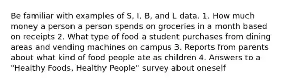 Be familiar with examples of S, I, B, and L data. 1. How much money a person a person spends on groceries in a month based on receipts 2. What type of food a student purchases from dining areas and vending machines on campus 3. Reports from parents about what kind of food people ate as children 4. Answers to a "Healthy Foods, Healthy People" survey about oneself