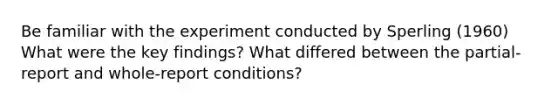 Be familiar with the experiment conducted by Sperling (1960) What were the key findings? What differed between the partial-report and whole-report conditions?