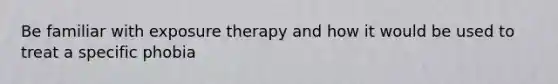 Be familiar with exposure therapy and how it would be used to treat a specific phobia