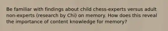 Be familiar with findings about child chess-experts versus adult non-experts (research by Chi) on memory. How does this reveal the importance of content knowledge for memory?