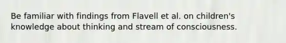 Be familiar with findings from Flavell et al. on children's knowledge about thinking and stream of consciousness.