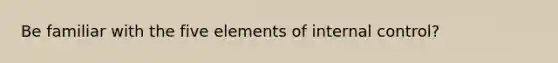 Be familiar with the five elements of internal control?