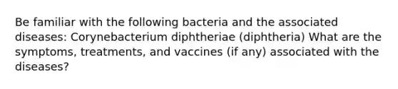 Be familiar with the following bacteria and the associated diseases: Corynebacterium diphtheriae (diphtheria) What are the symptoms, treatments, and vaccines (if any) associated with the diseases?