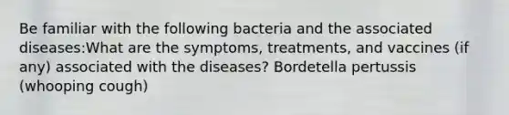 Be familiar with the following bacteria and the associated diseases:What are the symptoms, treatments, and vaccines (if any) associated with the diseases? Bordetella pertussis (whooping cough)