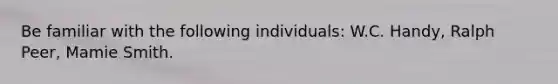 Be familiar with the following individuals: W.C. Handy, Ralph Peer, Mamie Smith.