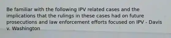 Be familiar with the following IPV related cases and the implications that the rulings in these cases had on future prosecutions and law enforcement efforts focused on IPV - Davis v. Washington