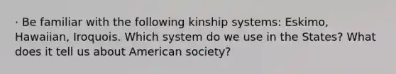 · Be familiar with the following kinship systems: Eskimo, Hawaiian, Iroquois. Which system do we use in the States? What does it tell us about American society?