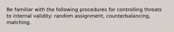 Be familiar with the following procedures for controlling threats to internal validity: random assignment, counterbalancing, matching.