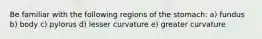 Be familiar with the following regions of the stomach: a) fundus b) body c) pylorus d) lesser curvature e) greater curvature