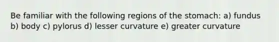 Be familiar with the following regions of the stomach: a) fundus b) body c) pylorus d) lesser curvature e) greater curvature