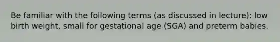 Be familiar with the following terms (as discussed in lecture): low birth weight, small for gestational age (SGA) and preterm babies.