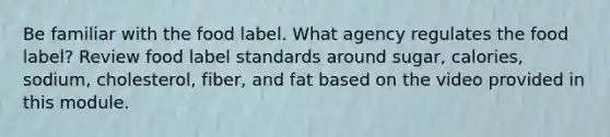 Be familiar with the food label. What agency regulates the food label? Review food label standards around sugar, calories, sodium, cholesterol, fiber, and fat based on the video provided in this module.