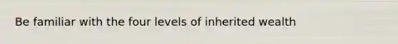 Be familiar with the four levels of inherited wealth