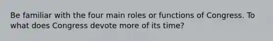 Be familiar with the four main roles or functions of Congress. To what does Congress devote more of its time?