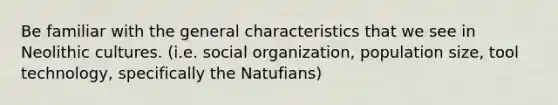 Be familiar with the general characteristics that we see in Neolithic cultures. (i.e. social organization, population size, tool technology, specifically the Natufians)