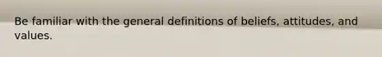 Be familiar with the general definitions of beliefs, attitudes, and values.