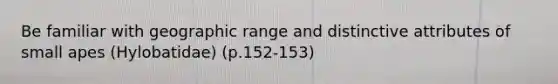 Be familiar with geographic range and distinctive attributes of small apes (Hylobatidae) (p.152-153)
