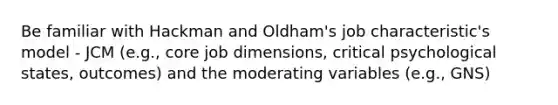 Be familiar with Hackman and Oldham's job characteristic's model - JCM (e.g., core job dimensions, critical psychological states, outcomes) and the moderating variables (e.g., GNS)