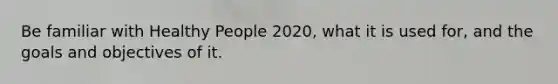 Be familiar with Healthy People 2020, what it is used for, and the goals and objectives of it.