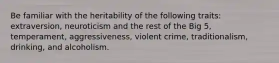 Be familiar with the heritability of the following traits: extraversion, neuroticism and the rest of the Big 5, temperament, aggressiveness, violent crime, traditionalism, drinking, and alcoholism.